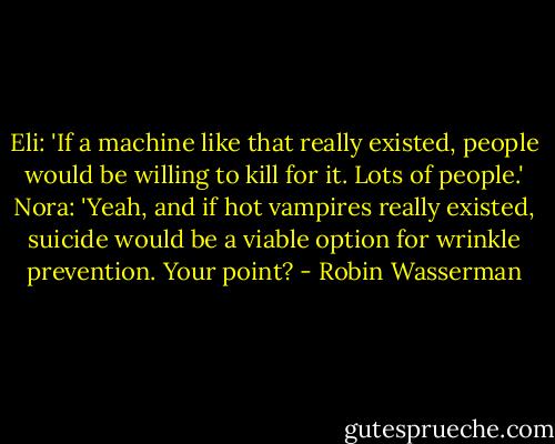 Eli: 'If a machine like that really existed, people would be willing to kill for it. Lots of people.'<br />Nora: 'Yeah, and if hot vampires really existed, suicide would be a viable option for wrinkle prevention. Your point? - Robin Wasserman
