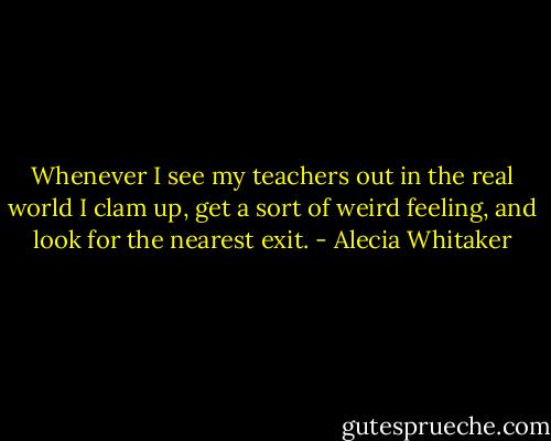 Whenever I see my teachers out in the real world I clam up, get a sort of weird feeling, and look for the nearest exit. - Alecia Whitaker