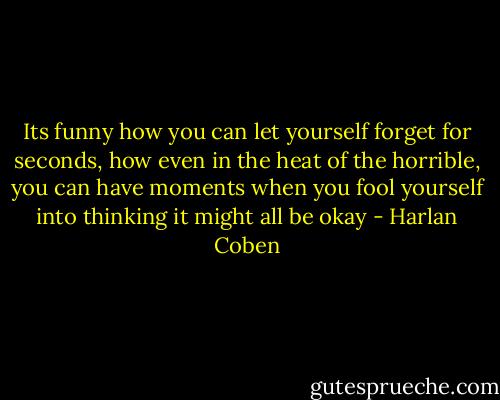 Its funny how you can let yourself forget for seconds, how even in the heat of the horrible, you can have moments when you fool yourself into thinking it might all be okay - Harlan Coben