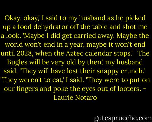 Okay, okay,' I said to my husband as he picked up a food dehydrator off the table and shot me a look. 'Maybe I did get carried away. Maybe the world won't end in a year, maybe it won't end until 2028, when the Aztec calendar stops.'<br /><br />'The Bugles will be very old by then,' my husband said. 'They will have lost their snappy crunch.'<br /><br />'They weren't to eat,' I said. 'They were to put on our fingers and poke the eyes out of looters. - Laurie Notaro