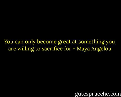 You can only become great at something you are willing to sacrifice for - Maya Angelou