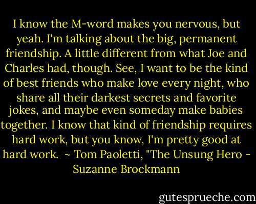 I know the M-word makes you nervous, but yeah. I'm talking about the big, permanent friendship. A little different from what Joe and Charles had, though. See, I want to be the kind of best friends who make love every night, who share all their darkest secrets and favorite jokes, and maybe even someday make babies together. I know that kind of friendship requires hard work, but you know, I'm pretty good at hard work.<br /><br />~ Tom Paoletti, "The Unsung Hero - Suzanne Brockmann