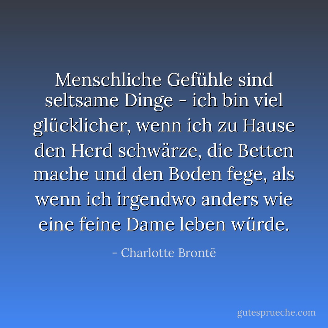 Menschliche Gefühle sind seltsame Dinge - ich bin viel glücklicher, wenn ich zu Hause den Herd schwärze, die Betten mache und den Boden fege, als wenn ich irgendwo anders wie eine feine Dame leben würde. - Charlotte Brontë<