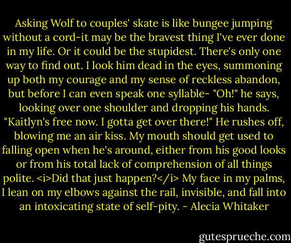 Asking Wolf to couples' skate is like bungee jumping without a cord-it may be the bravest thing I've ever done in my life.<br />Or it could be the stupidest.<br />There's only one way to find out.<br />I look him dead in the eyes, summoning up both my courage and my sense of reckless abandon, but before I can even speak one syllable-<br />"Oh!" he says, looking over one shoulder and dropping his hands. "Kaitlyn's free now. I gotta get over there!"<br />He rushes off, blowing me an air kiss.<br />My mouth should get used to falling open when he's around, either from his good looks or from his total lack of comprehension of all things polite. <i>Did that just happen?</i><br />My face in my palms, I lean on my elbows against the rail, invisible, and fall into an intoxicating state of self-pity. - Alecia Whitaker