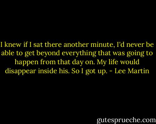 I knew if I sat there another minute, I'd never be able to get beyond everything that was going to happen from that day on. My life would disappear inside his. So I got up. - Lee Martin