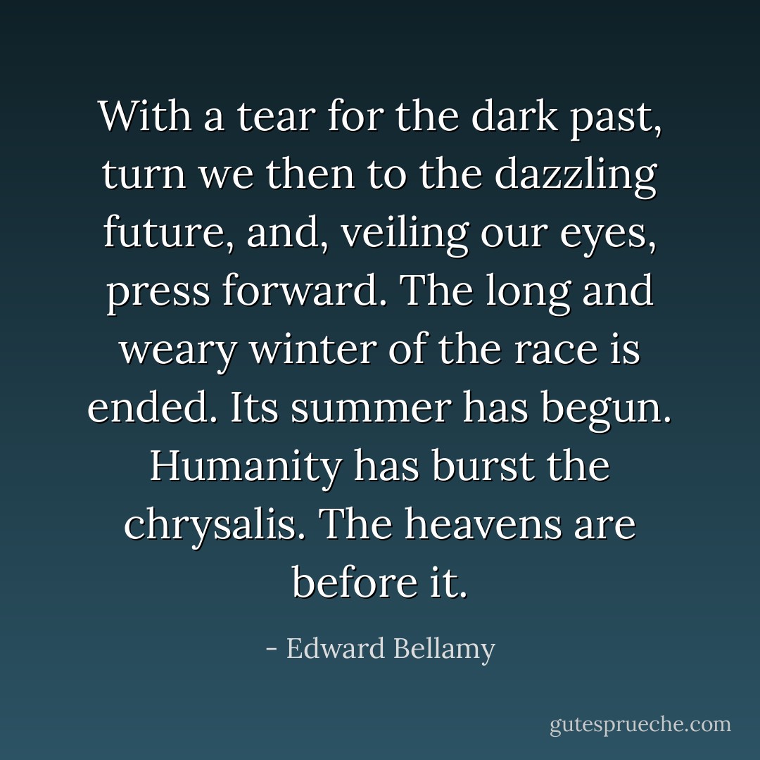 With a tear for the dark past, turn we then to the dazzling future, and, veiling our eyes, press forward. The long and weary winter of the race is ended. Its summer has begun. Humanity has burst the chrysalis. The heavens are before it. - Edward Bellamy