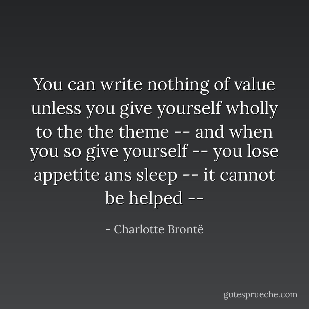 You can write nothing of value unless you give yourself wholly to the the theme -- and when you so give yourself -- you lose appetite ans sleep -- it cannot be helped -- - Charlotte Brontë