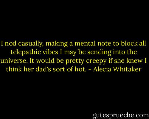 I nod casually, making a mental note to block all telepathic vibes I may be sending into the universe. It would be pretty creepy if she knew I think her dad's sort of hot. - Alecia Whitaker
