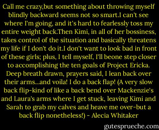 Call me crazy,but something about throwing myself blindly backward seems not so smart.I can't see where I'm going, and it's hard to fearlessly toss my entire weight back.Then Kimi, in all of her bossiness, takes control of the situation and basically threatens my life if I don't do it.I don't want to look bad in front of these girls; plus, I tell myself, I'll beone step closer to accomplishing the ten goals of Project Ericka.<br />Deep breath drawn, prayers said, I lean back over their arms...and voila! I do a back flap! (A very slow back flip-kind of like a back bend over Mackenzie's and Laura's arms where I get stuck, leaving Kimi and Sarah to grab my calves and heave me over-but a back flip nonetheless!) - Alecia Whitaker