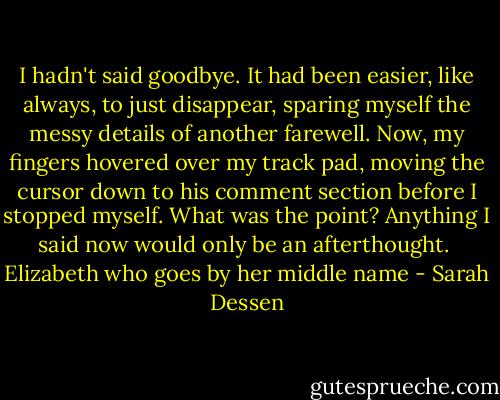 I hadn't said goodbye. It had been easier, like always, to just disappear, sparing myself the messy details of another farewell. Now, my fingers hovered over my track pad, moving the cursor down to his comment section before I stopped myself. What was the point? Anything I said now would only be an afterthought.<br /><br />Elizabeth who goes by her middle name - Sarah Dessen