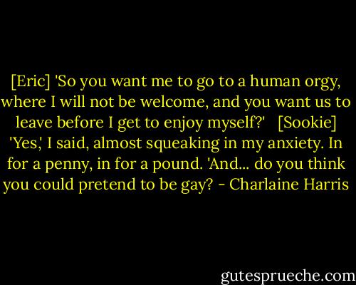 [Eric] 'So you want me to go to a human orgy, where I will not be welcome, and you want us to leave before I get to enjoy myself?' <br /><br />[Sookie] 'Yes,' I said, almost squeaking in my anxiety. In for a penny, in for a pound. 'And... do you think you could pretend to be gay? - Charlaine Harris