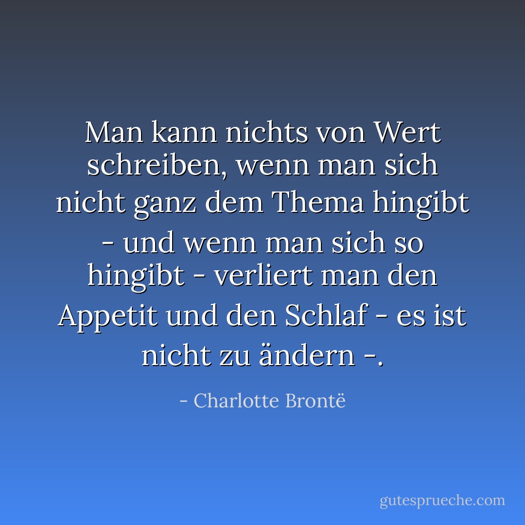 Man kann nichts von Wert schreiben, wenn man sich nicht ganz dem Thema hingibt - und wenn man sich so hingibt - verliert man den Appetit und den Schlaf - es ist nicht zu ändern -. - Charlotte Brontë<