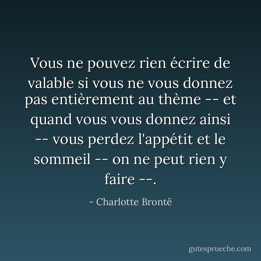 Vous ne pouvez rien écrire de valable si vous ne vous donnez pas entièrement au thème -- et quand vous vous donnez ainsi -- vous perdez l'appétit et le sommeil -- on ne peut rien y faire --. - Charlotte Brontë