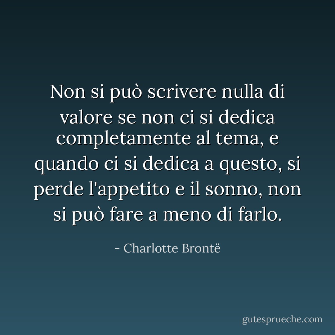 Non si può scrivere nulla di valore se non ci si dedica completamente al tema, e quando ci si dedica a questo, si perde l'appetito e il sonno, non si può fare a meno di farlo. - Charlotte Brontë