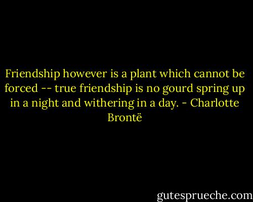 Friendship however is a plant which cannot be forced -- true friendship is no gourd spring up in a night and withering in a day. - Charlotte Brontë