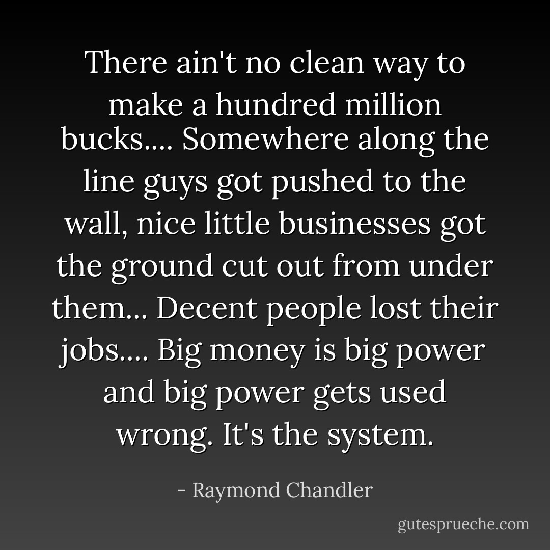 There ain't no clean way to make a hundred million bucks.... Somewhere along the line guys got pushed to the wall, nice little businesses got the ground cut out from under them... Decent people lost their jobs.... Big money is big power and big power gets used wrong. It's the system. - Raymond Chandler