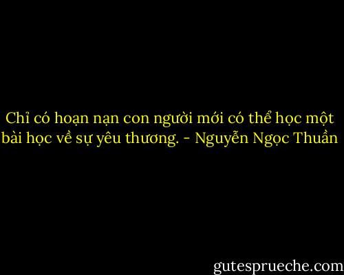 Chỉ có hoạn nạn con người mới có thể học một bài học về sự yêu thương. - Nguyễn Ngọc Thuần