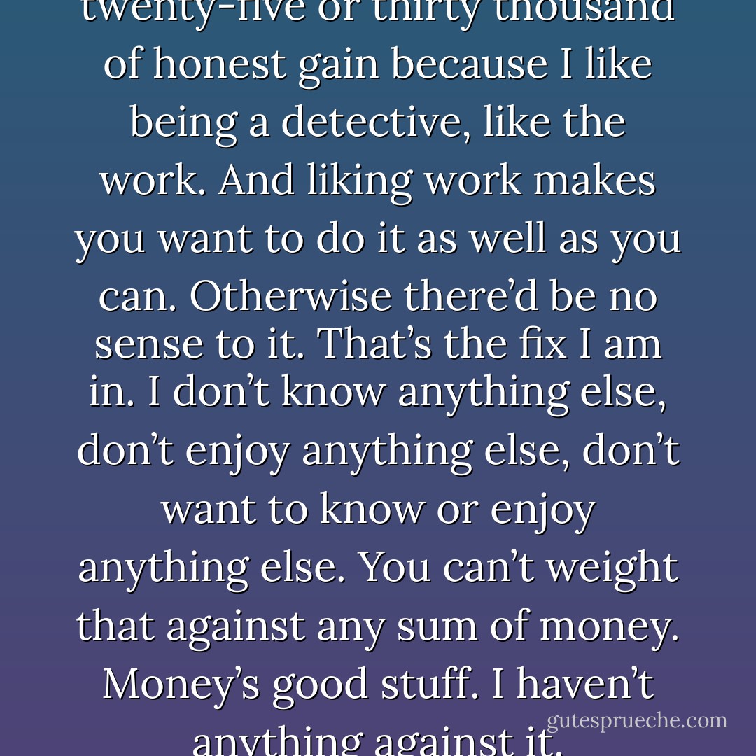 Now I pass up about twenty-five or thirty thousand of honest gain because I like being a detective, like the work. And liking work makes you want to do it as well as you can. Otherwise there’d be no sense to it. That’s the fix I am in. I don’t know anything else, don’t enjoy anything else, don’t want to know or enjoy anything else. You can’t weight that against any sum of money. Money’s good stuff. I haven’t anything against it. - Dashiell Hammett
