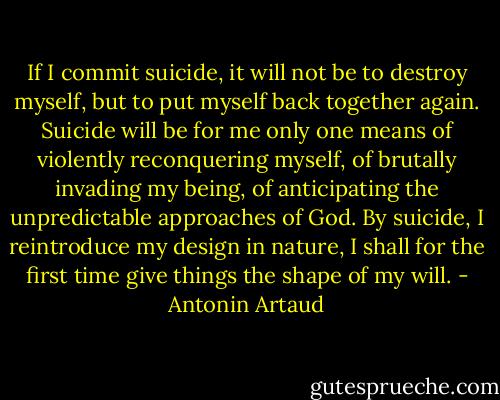 If I commit suicide, it will not be to destroy myself, but to put myself back together again. Suicide will be for me only one means of violently reconquering myself, of brutally invading my being, of anticipating the unpredictable approaches of God. By suicide, I reintroduce my design in nature, I shall for the first time give things the shape of my will. - Antonin Artaud