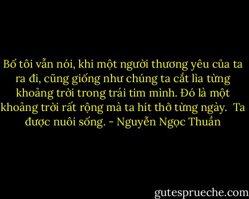 Bố tôi vẫn nói, khi một người thương yêu của ta ra đi, cũng giống như chúng ta cắt lìa từng khoảng trời trong trái tim mình. Đó là một khoảng trời rất rộng mà ta hít thở từng ngày. <br />Ta được nuôi sống. - Nguyễn Ngọc Thuần