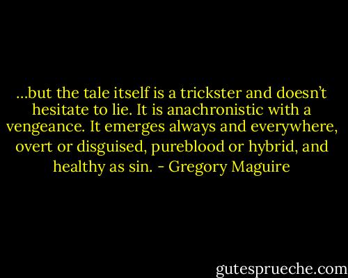 …but the tale itself is a trickster and doesn’t hesitate to lie. It is anachronistic with a vengeance. It emerges always and everywhere, overt or disguised, pureblood or hybrid, and healthy as sin. - Gregory Maguire