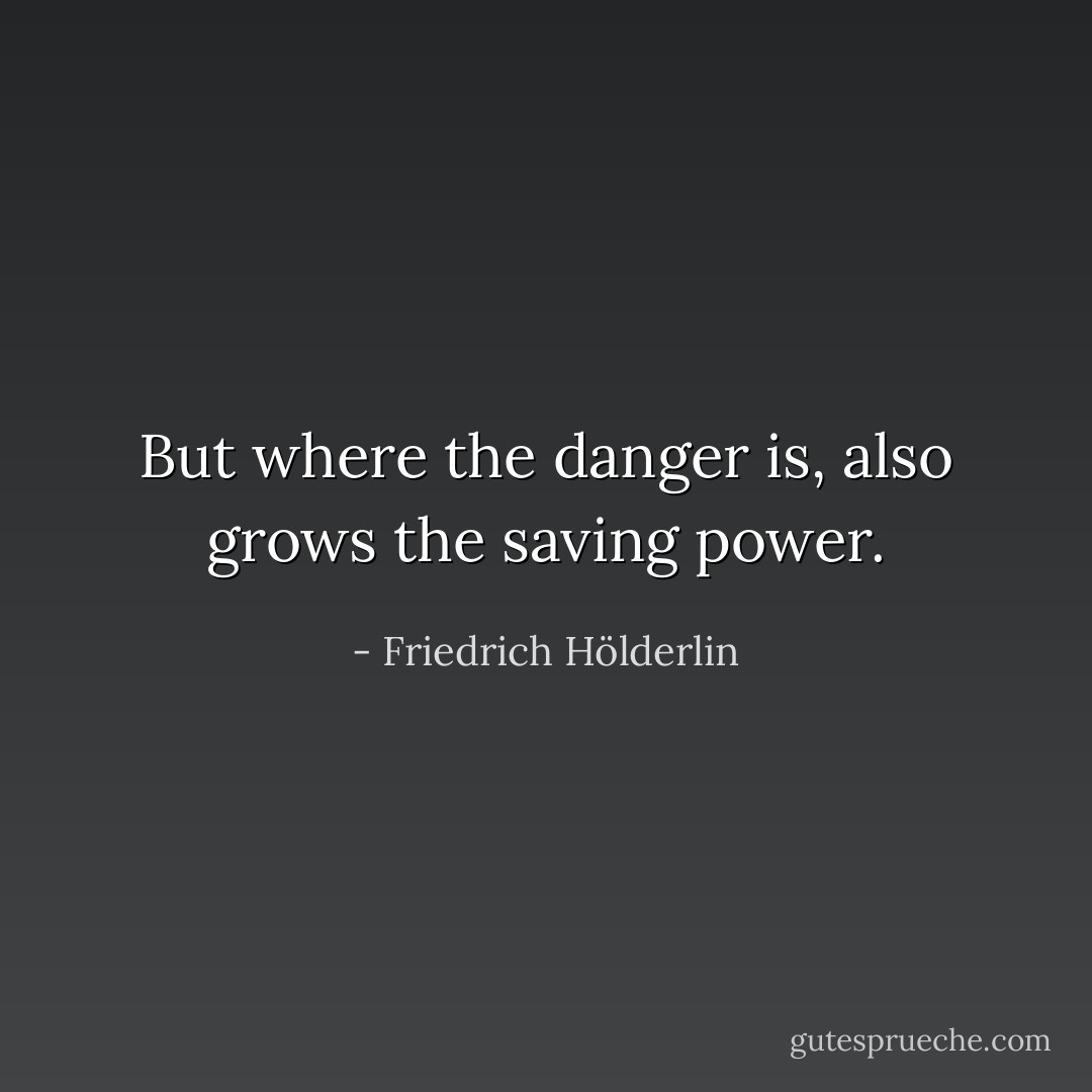 But where the danger is, also grows the saving power. - Friedrich Hölderlin