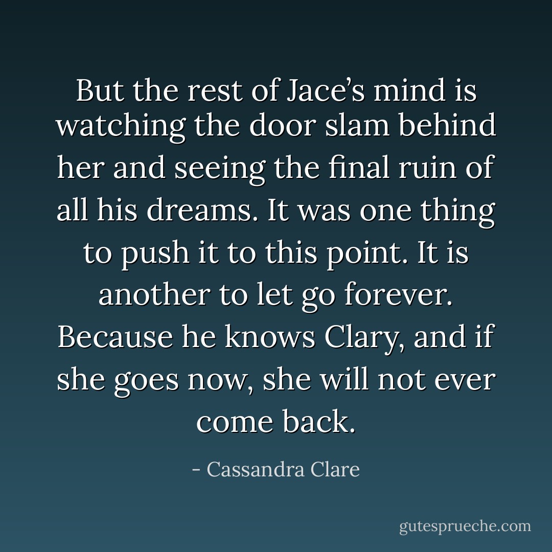But the rest of Jace’s mind is watching the door slam behind her and seeing the final ruin of all his dreams. It was one thing to push it to this point. It is another to let go forever. Because he knows Clary, and if she goes now, she will not ever come back. - Cassandra Clare