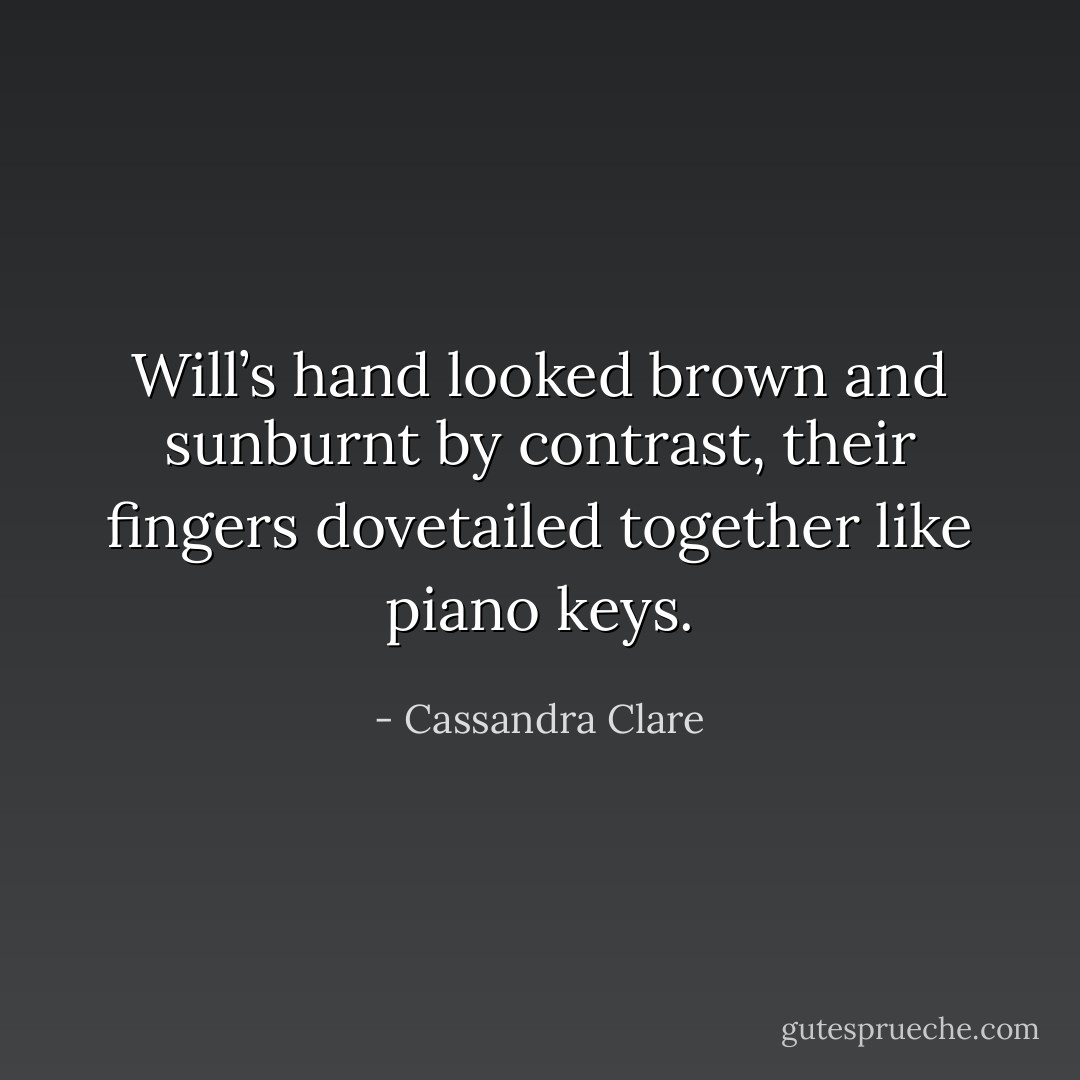 Will’s hand looked brown and sunburnt by contrast, their fingers dovetailed together like piano keys. - Cassandra Clare