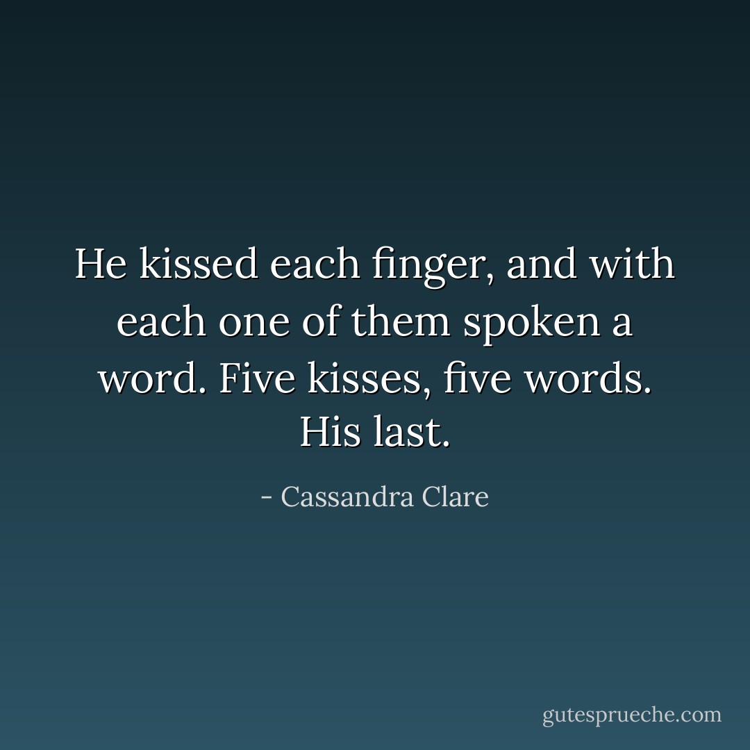 He kissed each finger, and with each one of them spoken a word. Five kisses, five words. His last. - Cassandra Clare