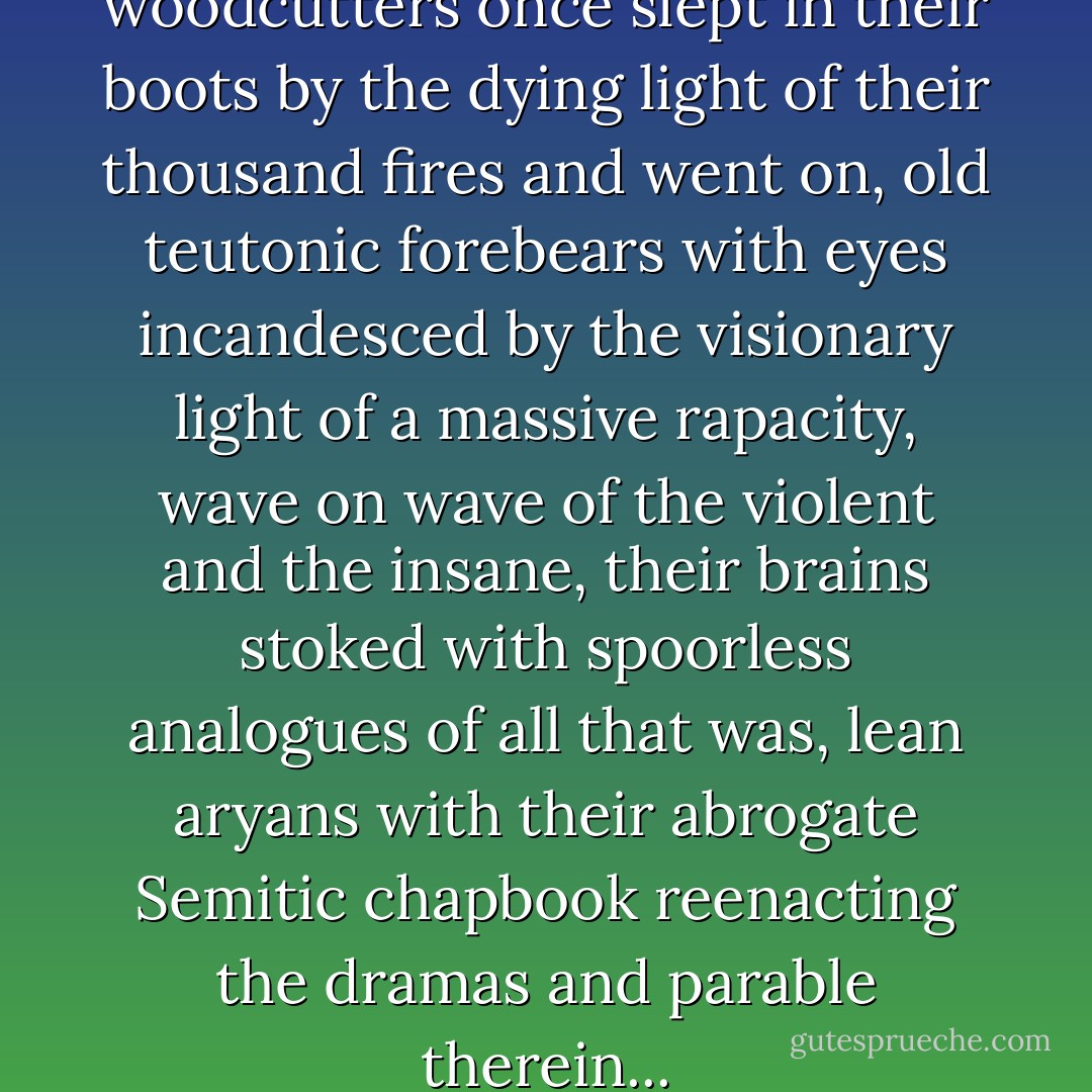 Where hunters and woodcutters once slept in their boots by the dying light of their thousand fires and went on, old teutonic forebears with eyes incandesced by the visionary light of a massive rapacity, wave on wave of the violent and the insane, their brains stoked with spoorless analogues of all that was, lean aryans with their abrogate Semitic chapbook reenacting the dramas and parable therein... - Cormac McCarthy