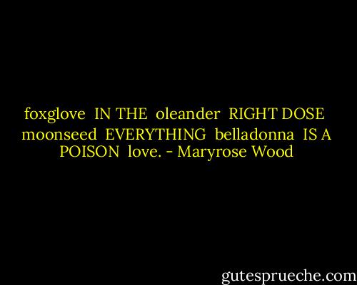 foxglove<br /><br />IN THE<br /><br />oleander<br /><br />RIGHT DOSE<br /><br />moonseed<br /><br />EVERYTHING<br /><br />belladonna<br /><br />IS A POISON<br /><br />love. - Maryrose Wood