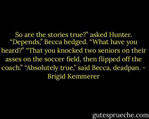 So are the stories true?” asked Hunter. “Depends,” Becca hedged. “What have you heard?”<br />“That you knocked two seniors on their asses on the soccer field, then flipped off the coach.”<br />“Absolutely true,” said Becca, deadpan. - Brigid Kemmerer