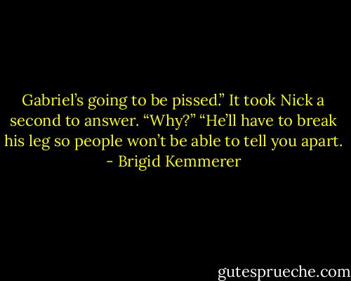 Gabriel’s going to be pissed.”<br />It took Nick a second to answer. “Why?”<br />“He’ll have to break his leg so people won’t be able to tell you apart. - Brigid Kemmerer