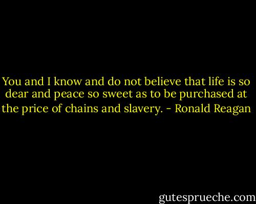 You and I know and do not believe that life is so dear and peace so sweet as to be purchased at the price of chains and slavery. - Ronald Reagan