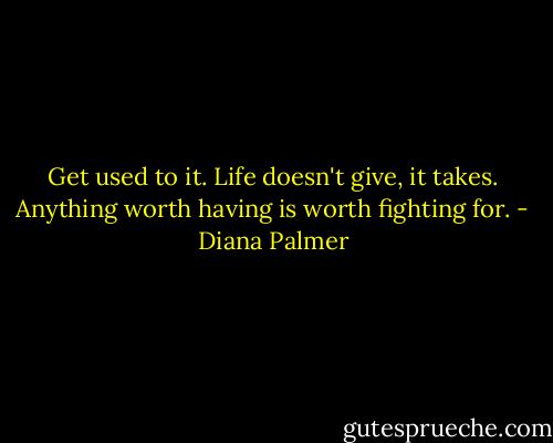 Get used to it. Life doesn't give, it takes. Anything worth having is worth fighting for. - Diana Palmer