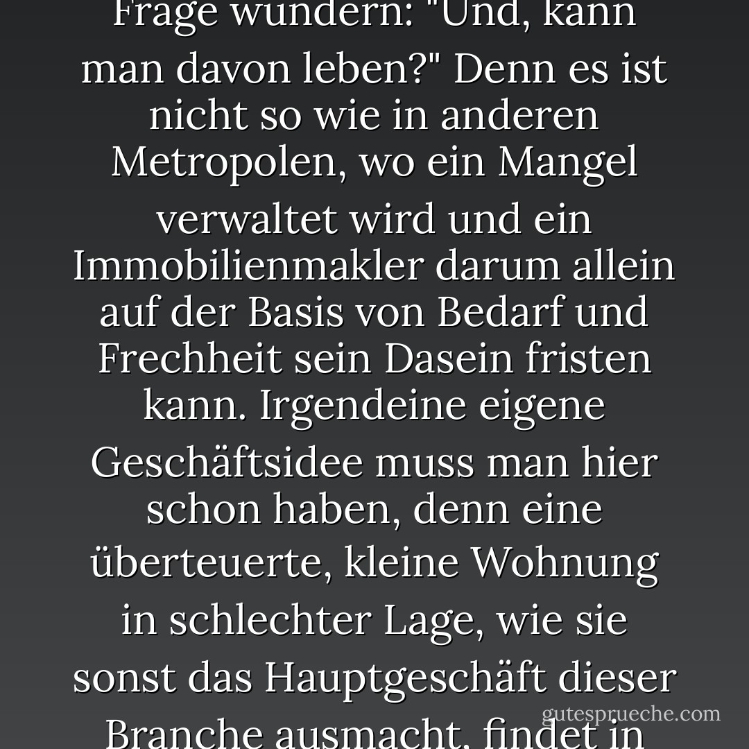Wer sich in Berlin als Immobilienmakler zu erkennen gibt, sollte sich nicht über die Frage wundern: "Und, kann man davon leben?" Denn es ist nicht so wie in anderen Metropolen, wo ein Mangel verwaltet wird und ein Immobilienmakler darum allein auf der Basis von Bedarf und Frechheit sein Dasein fristen kann.<br />Irgendeine eigene Geschäftsidee muss man hier schon haben, denn eine überteuerte, kleine Wohnung in schlechter Lage, wie sie sonst das Hauptgeschäft dieser Branche ausmacht, findet in Berlin auch noch das blindeste Huhn. - Jakob Hein
