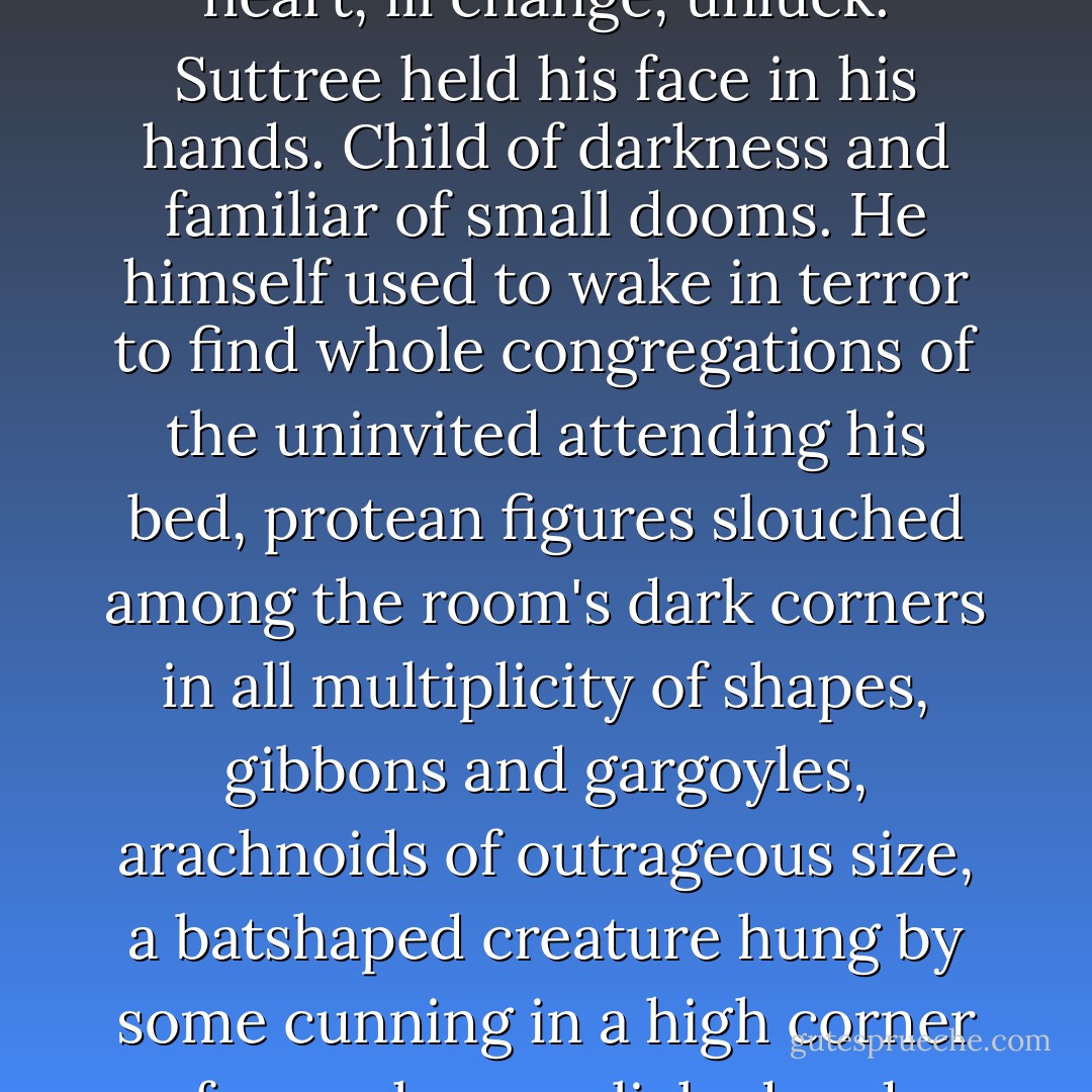 It had grown cold in the night but he was numb with other weathers. An equinox in the heart, ill change, unluck. Suttree held his face in his hands. Child of darkness and familiar of small dooms. He himself used to wake in terror to find whole congregations of the uninvited attending his bed, protean figures slouched among the room's dark corners in all multiplicity of shapes, gibbons and gargoyles, arachnoids of outrageous size, a batshaped creature hung by some cunning in a high corner from whence clicked and winked like bone chimes its incandescent teeth. - Cormac McCarthy