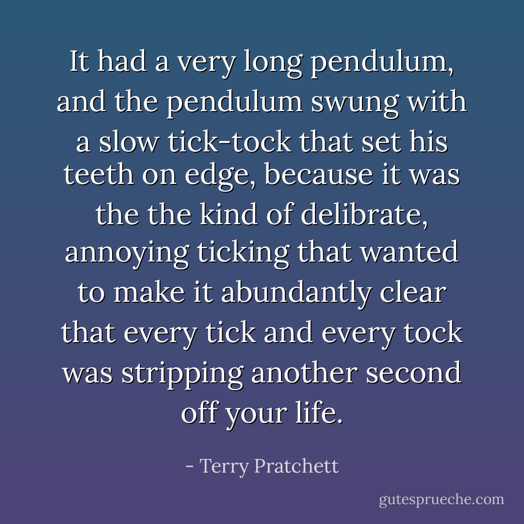 It had a very long pendulum, and the pendulum swung with a slow tick-tock that set his teeth on edge, because it was the the kind of delibrate, annoying ticking that wanted to make it abundantly clear that every tick and every tock was stripping another second off your life. - Terry Pratchett