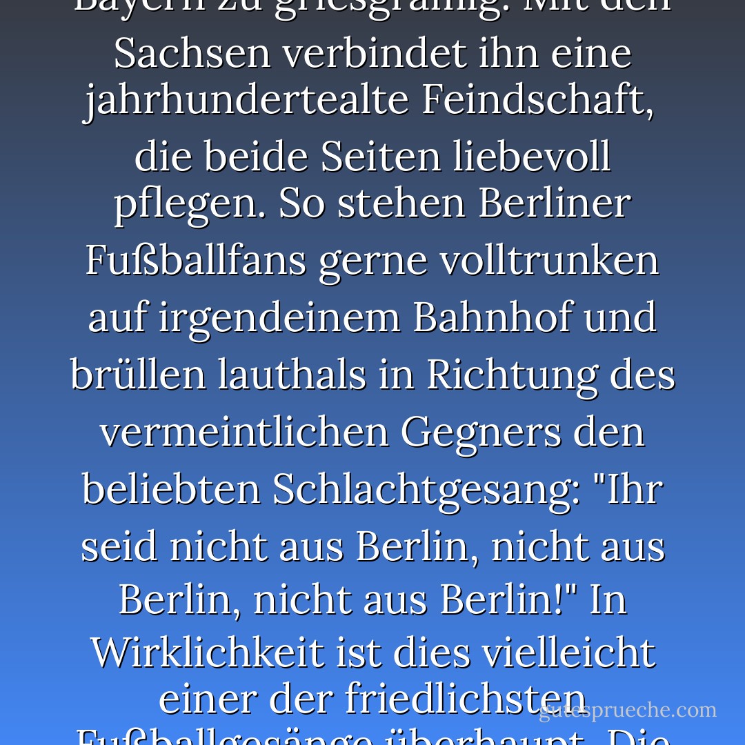 Außerdem mag der Berliner die Leute von außerhalb nicht so besonders. Die Brandenburger sind ihm zu ländlich, die Hamburger zu städtisch, die Rheinländer zu fröhlich, die Bayern zu griesgrämig. Mit den Sachsen verbindet ihn eine jahrhundertealte Feindschaft, die beide Seiten liebevoll pflegen. So stehen Berliner Fußballfans gerne volltrunken auf irgendeinem Bahnhof und brüllen lauthals in Richtung des vermeintlichen Gegners den beliebten Schlachtgesang: "Ihr seid nicht aus Berlin, nicht aus Berlin, nicht aus Berlin!" In Wirklichkeit ist dies vielleicht einer der friedlichsten Fußballgesänge überhaupt. Die Sänger denken "Ja!" und sind zufrieden. Aber die Besungenen denken auch "Ja!" und sind womöglich noch zufriedener. - Jakob Hein