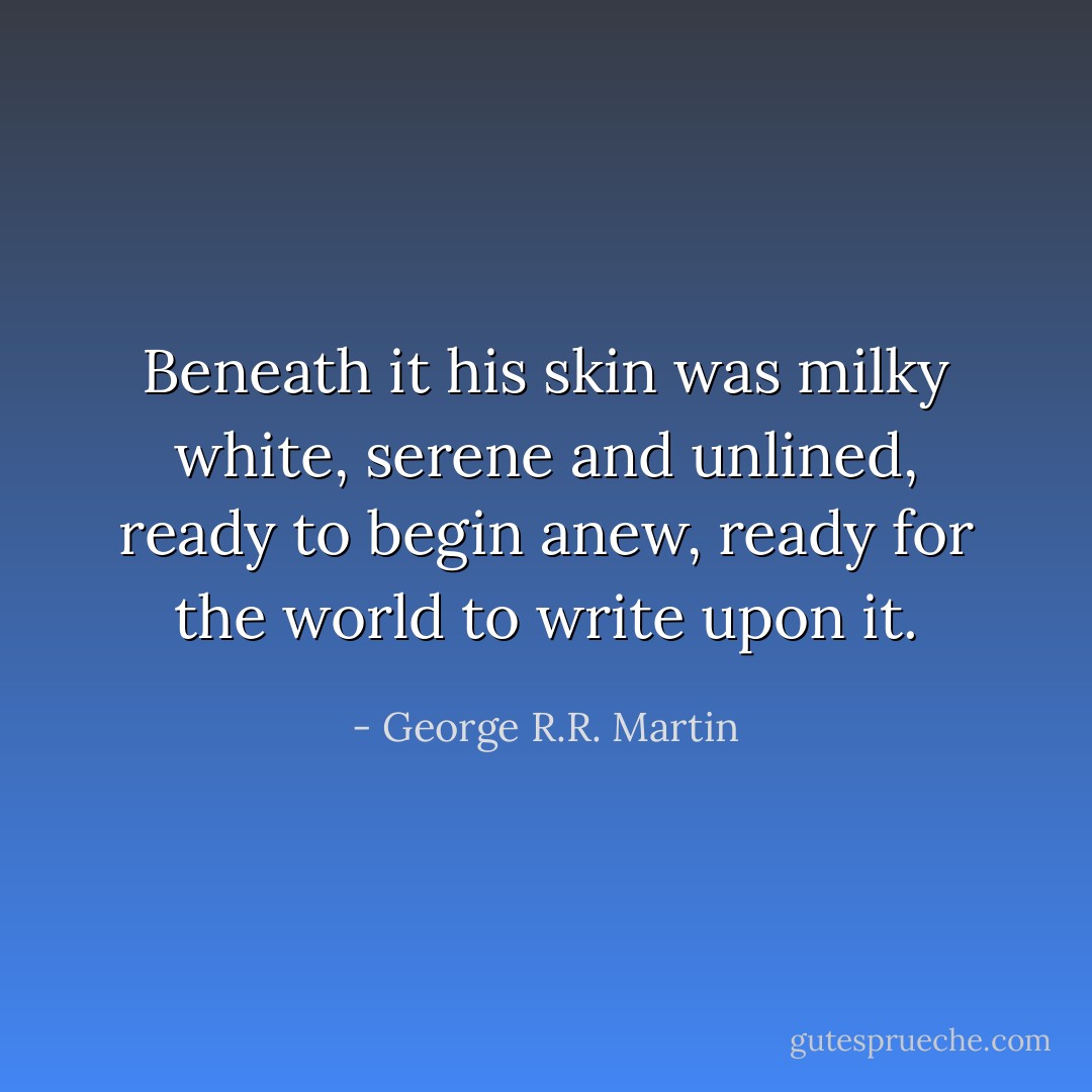 Beneath it his skin was milky white, serene and unlined, ready to begin anew, ready for the world to write upon it. - George R.R. Martin