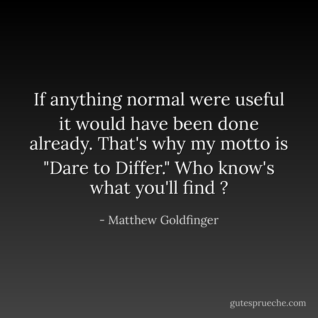If anything normal were useful it would have been done already. That's why my motto is "Dare to Differ." Who know's what you'll find ? - Matthew Goldfinger