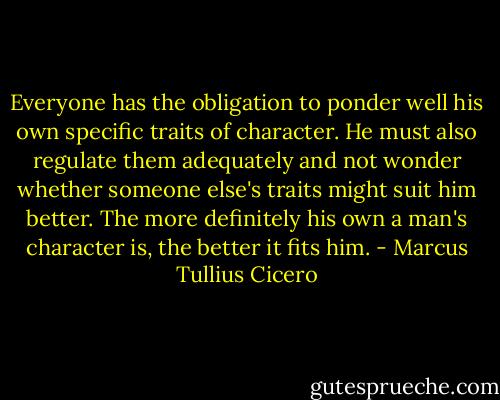 Everyone has the obligation to ponder well his own specific traits of character. He must also regulate them adequately and not wonder whether someone else's traits might suit him better. The more definitely his own a man's character is, the better it fits him. - Marcus Tullius Cicero