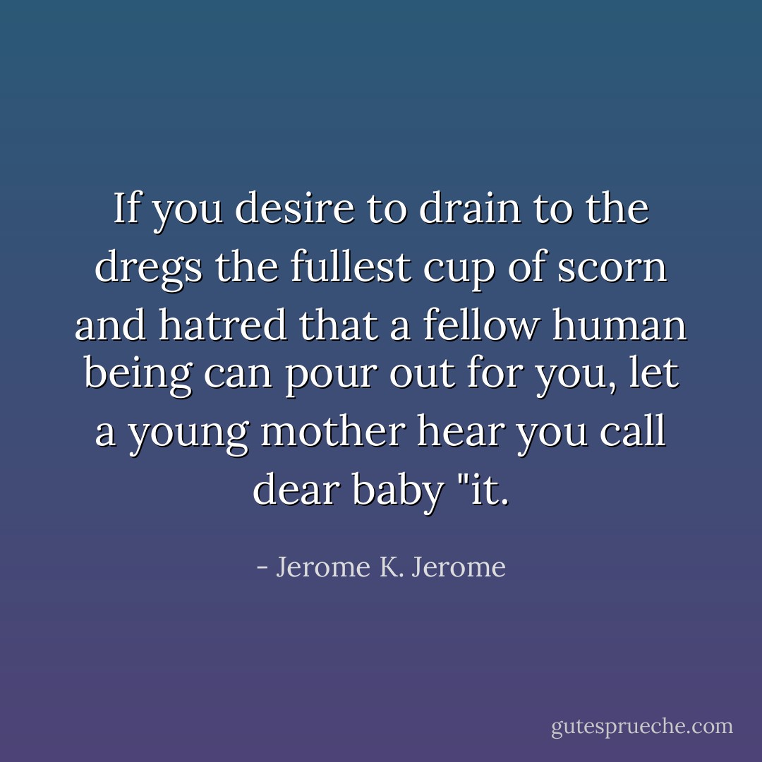 If you desire to drain to the dregs the fullest cup of scorn and hatred that a fellow human being can pour out for you, let a young mother hear you call dear baby "it. - Jerome K. Jerome