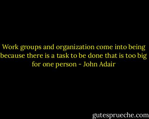 Work groups and organization come into being because there is a task to be done that is too big for one person - John Adair