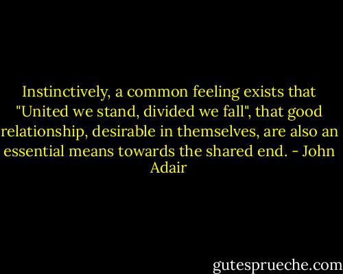 Instinctively, a common feeling exists that "United we stand, divided we fall", that good relationship, desirable in themselves, are also an essential means towards the shared end. - John Adair