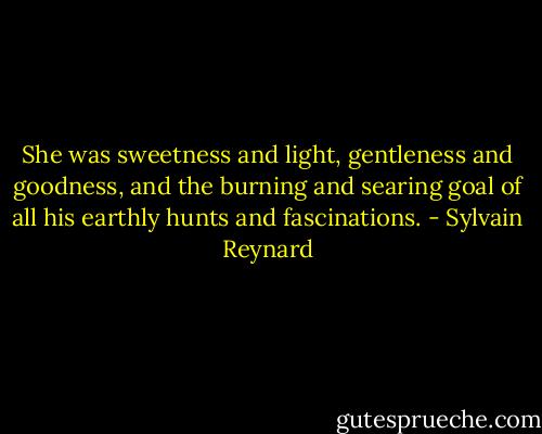 She was sweetness and light, gentleness and goodness, and the burning and searing goal of all his earthly hunts and fascinations. - Sylvain Reynard