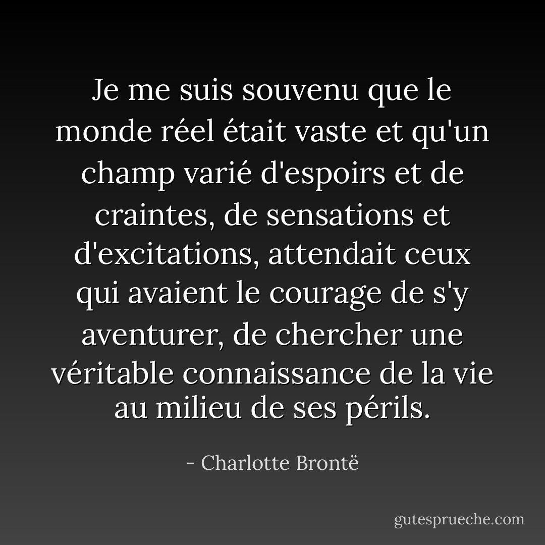 Je me suis souvenu que le monde réel était vaste et qu'un champ varié d'espoirs et de craintes, de sensations et d'excitations, attendait ceux qui avaient le courage de s'y aventurer, de chercher une véritable connaissance de la vie au milieu de ses périls. - Charlotte Brontë