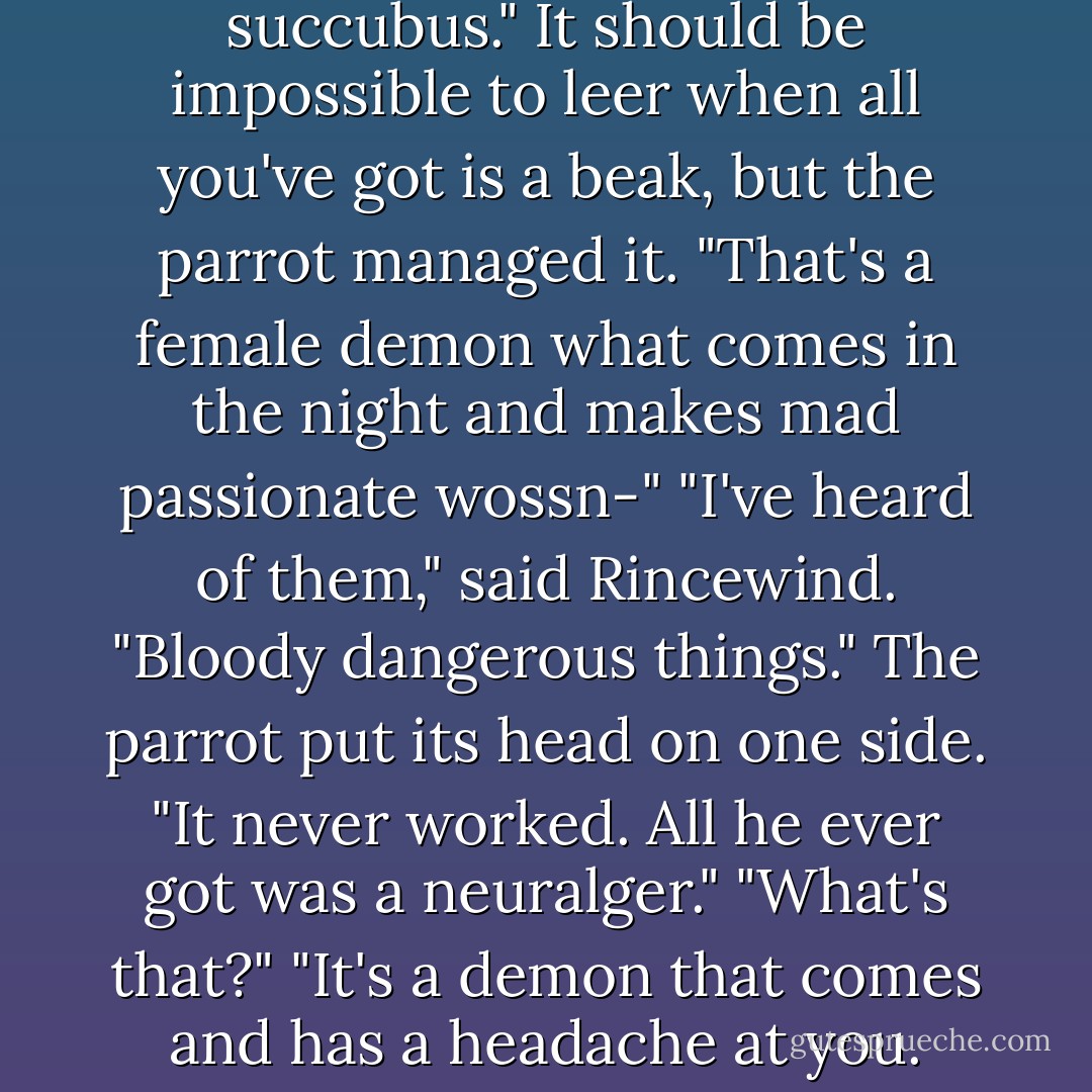 He was trying to conjure up a succubus." It should be impossible to leer when all you've got is a beak, but the parrot managed it. "That's a female demon what comes in the night and makes mad passionate wossn-"<br />"I've heard of them," said Rincewind. "Bloody dangerous things."<br />The parrot put its head on one side. "It never worked. All he ever got was a neuralger."<br />"What's that?"<br />"It's a demon that comes and has a headache at you. - Terry Pratchett