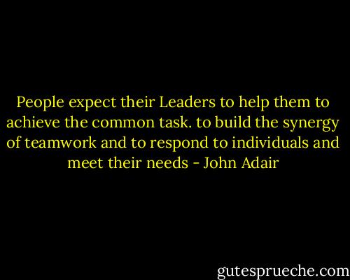 People expect their Leaders to help them to achieve the common task. to build the synergy of teamwork and to respond to individuals and meet their needs - John Adair