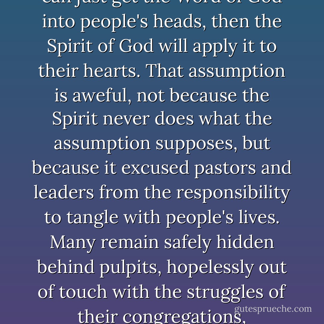 We must admit that simply knowing the contents of the Bible is not a sure route to spiritual growth. There is an aweful assumption in evangelical churches that if we can just get the Word of God into people's heads, then the Spirit of God will apply it to their hearts. That assumption is aweful, not because the Spirit never does what the assumption supposes, but because it excused pastors and leaders from the responsibility to tangle with people's lives. Many remain safely hidden behind pulpits, hopelessly out of touch with the struggles of their congregations, proclaiming the Scriptures with a pompous accuracy that touches no one. Pulpits should provide bridges, not barriers, to life-changing relationships. - Larry Crabb